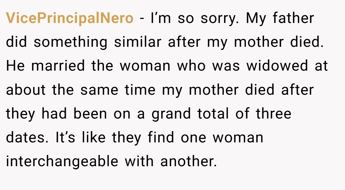 VicePrincipalNero − I’m so sorry. My father did something similar after my mother died. He married the woman who was widowed at about the same time my mother died after they had been on a grand total of three dates. It’s like they find one woman interchangeable with another.