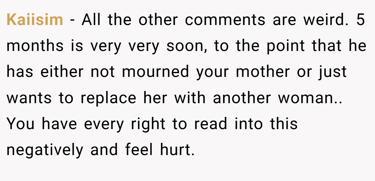 Kaiisim − All the other comments are weird. 5 months is very very soon, to the point that he has either not mourned your mother or just wants to replace her with another woman.. You have every right to read into this negatively and feel hurt.