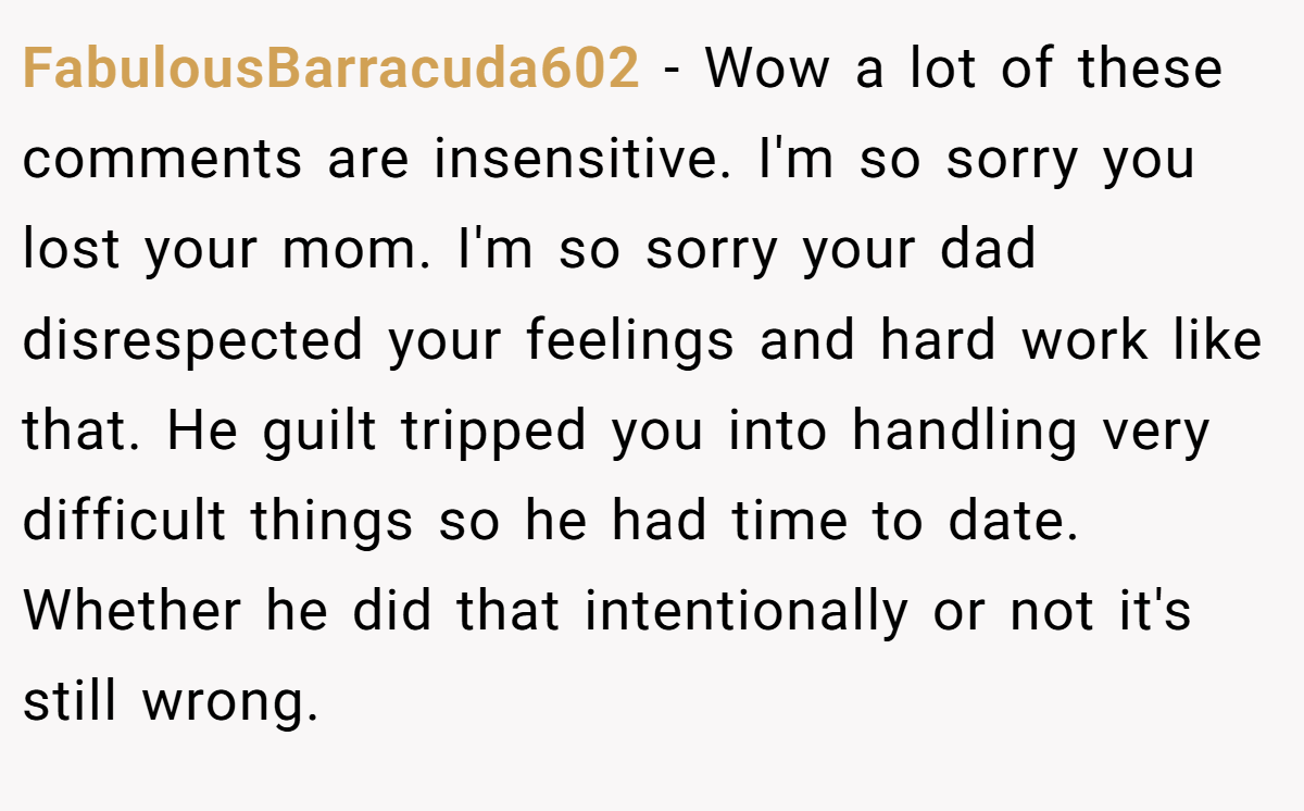 FabulousBarracuda602 − Wow a lot of these comments are insensitive. I'm so sorry you lost your mom. I'm so sorry your dad disrespected your feelings and hard work like that. He guilt tripped you into handling very difficult things so he had time to date. Whether he did that intentionally or not it's still wrong.