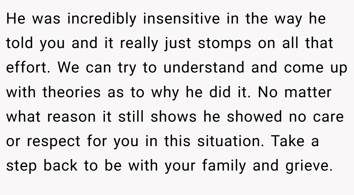 He was incredibly insensitive in the way he told you and it really just stomps on all that effort. We can try to understand and come up with theories as to why he did it. No matter what reason it still shows he showed no care or respect for you in this situation. Take a step back to be with your family and grieve.