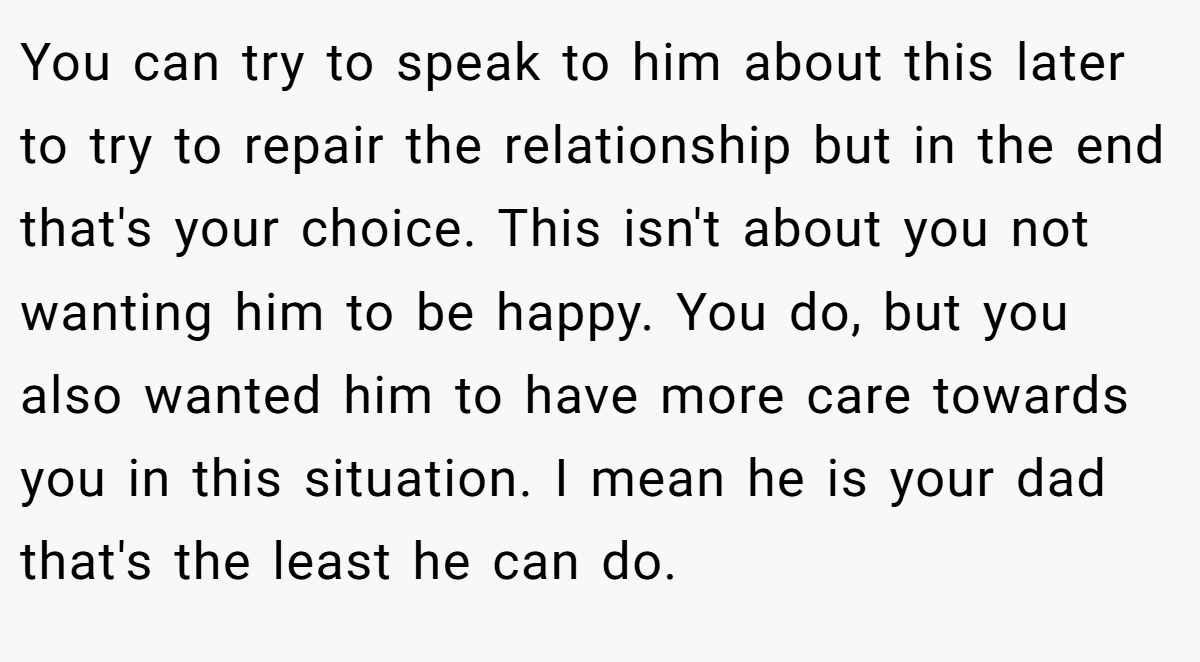 You can try to speak to him about this later to try to repair the relationship but in the end that's your choice. This isn't about you not wanting him to be happy. You do, but you also wanted him to have more care towards you in this situation. I mean he is your dad that's the least he can do.
