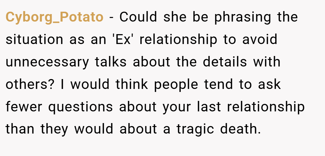 Cyborg_Potato − Could she be phrasing the situation as an 'Ex' relationship to avoid unnecessary talks about the details with others? I would think people tend to ask fewer questions about your last relationship than they would about a tragic death.