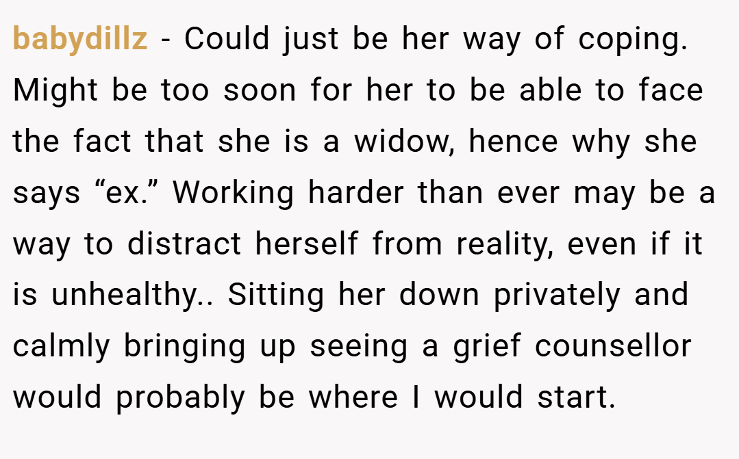 babydillz − Could just be her way of coping. Might be too soon for her to be able to face the fact that she is a widow, hence why she says “ex.” Working harder than ever may be a way to distract herself from reality, even if it is unhealthy.. Sitting her down privately and calmly bringing up seeing a grief counsellor would probably be where I would start.