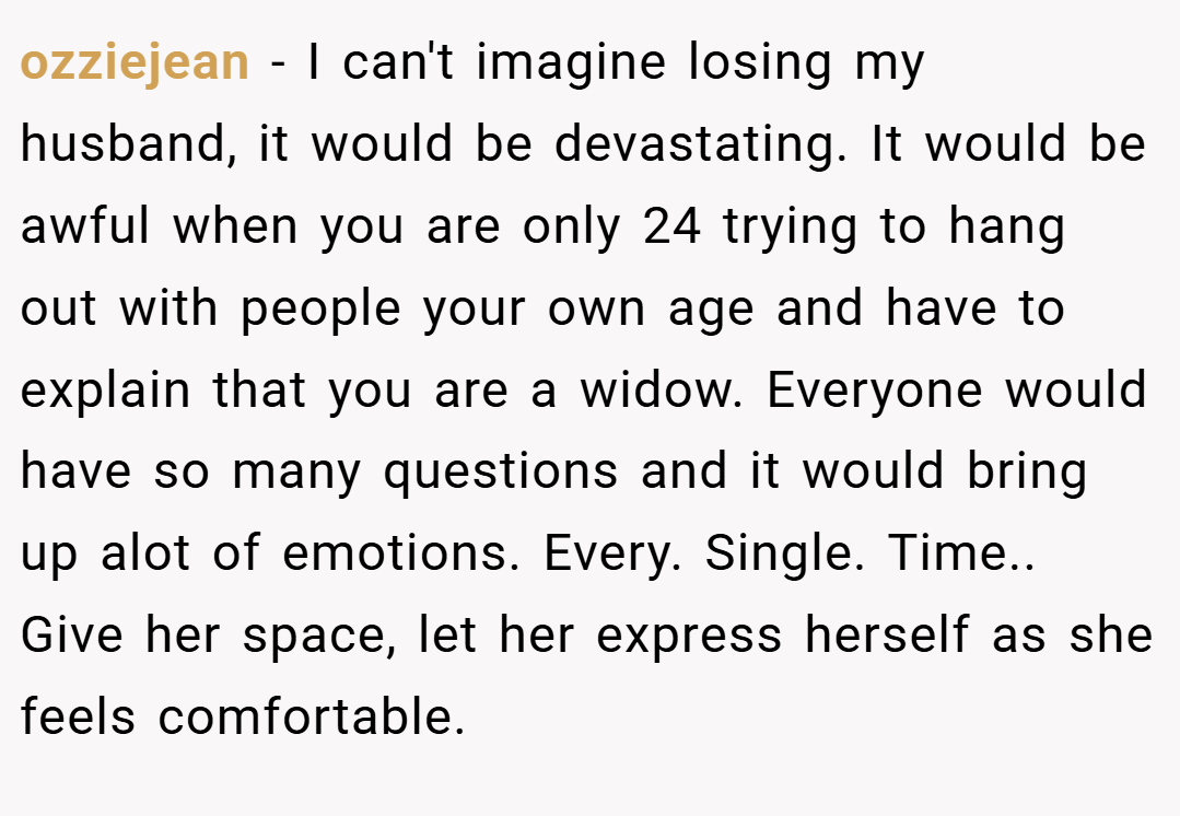 ozziejean − I can't imagine losing my husband, it would be devastating. It would be awful when you are only 24 trying to hang out with people your own age and have to explain that you are a widow. Everyone would have so many questions and it would bring up alot of emotions. Every. Single. Time.. Give her space, let her express herself as she feels comfortable.