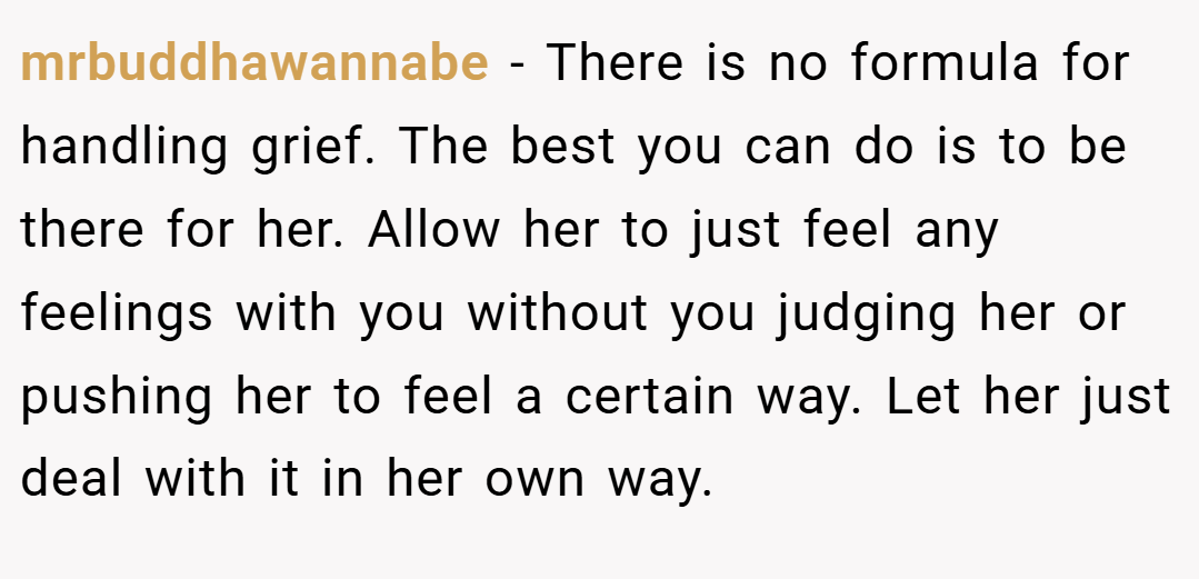 mrbuddhawannabe − There is no formula for handling grief. The best you can do is to be there for her. Allow her to just feel any feelings with you without you judging her or pushing her to feel a certain way. Let her just deal with it in her own way.