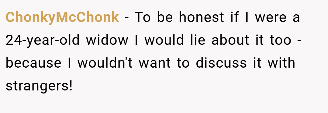 ChonkyMcChonk − To be honest if I were a 24-year-old widow I would lie about it too - because I wouldn't want to discuss it with strangers!