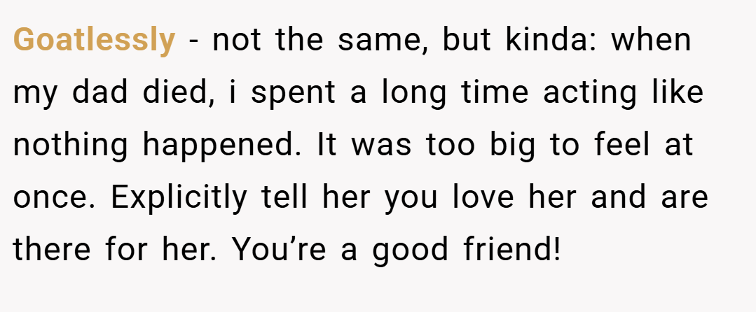 Goatlessly − not the same, but kinda: when my dad died, i spent a long time acting like nothing happened. It was too big to feel at once. Explicitly tell her you love her and are there for her. You’re a good friend!