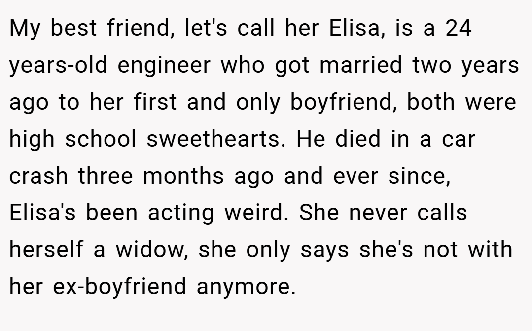 My best friend, let's call her Elisa, is a 24 years-old engineer who got married two years ago to her first and only boyfriend, both were high school sweethearts. He died in a car crash three months ago and ever since, Elisa's been acting weird. She never calls herself a widow, she only says she's not with her ex-boyfriend anymore.