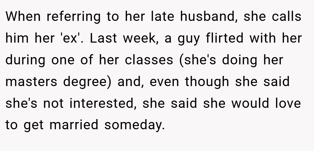 When referring to her late husband, she calls him her 'ex'. Last week, a guy flirted with her during one of her classes (she's doing her masters degree) and, even though she said she's not interested, she said she would love to get married someday.
