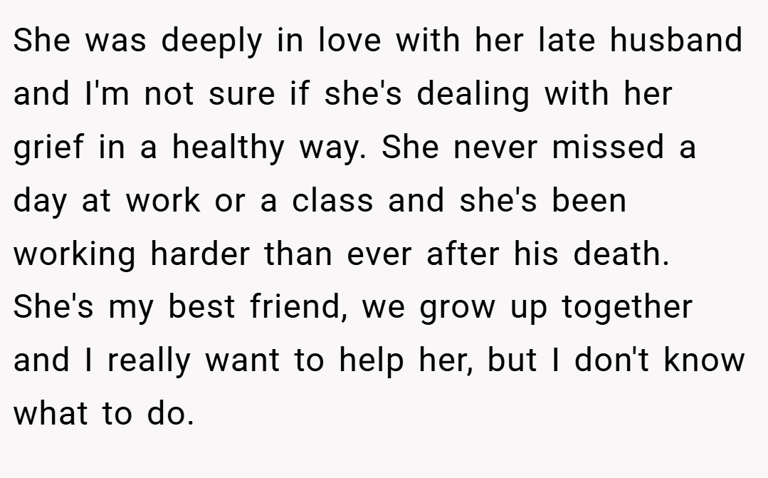 She was deeply in love with her late husband and I'm not sure if she's dealing with her grief in a healthy way. She never missed a day at work or a class and she's been working harder than ever after his death. She's my best friend, we grow up together and I really want to help her, but I don't know what to do.