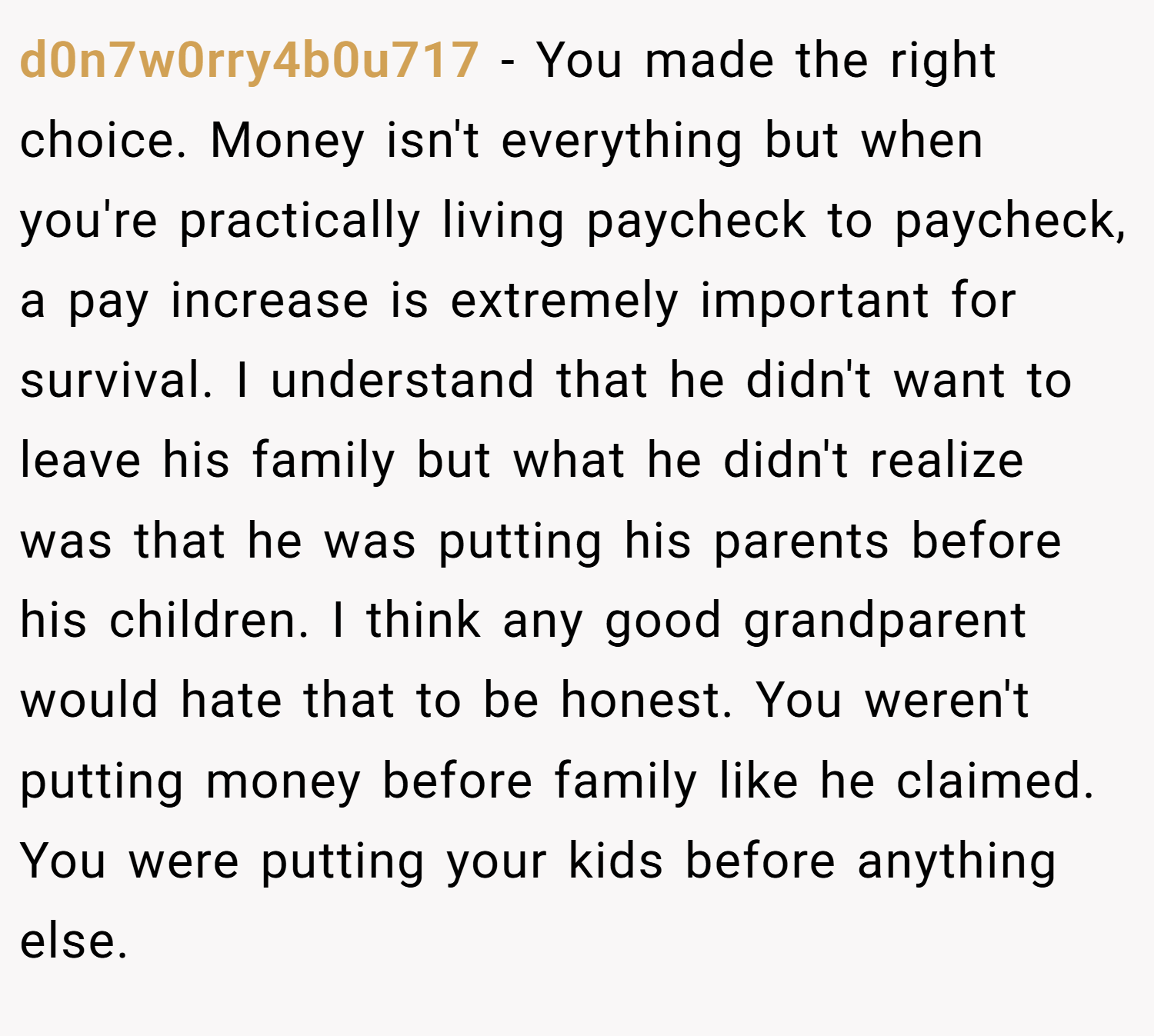 d0n7w0rry4b0u717 − You made the right choice. Money isn't everything but when you're practically living paycheck to paycheck, a pay increase is extremely important for survival. I understand that he didn't want to leave his family but what he didn't realize was that he was putting his parents before his children. I think any good grandparent would hate that to be honest. You weren't putting money before family like he claimed. You were putting your kids before anything else.