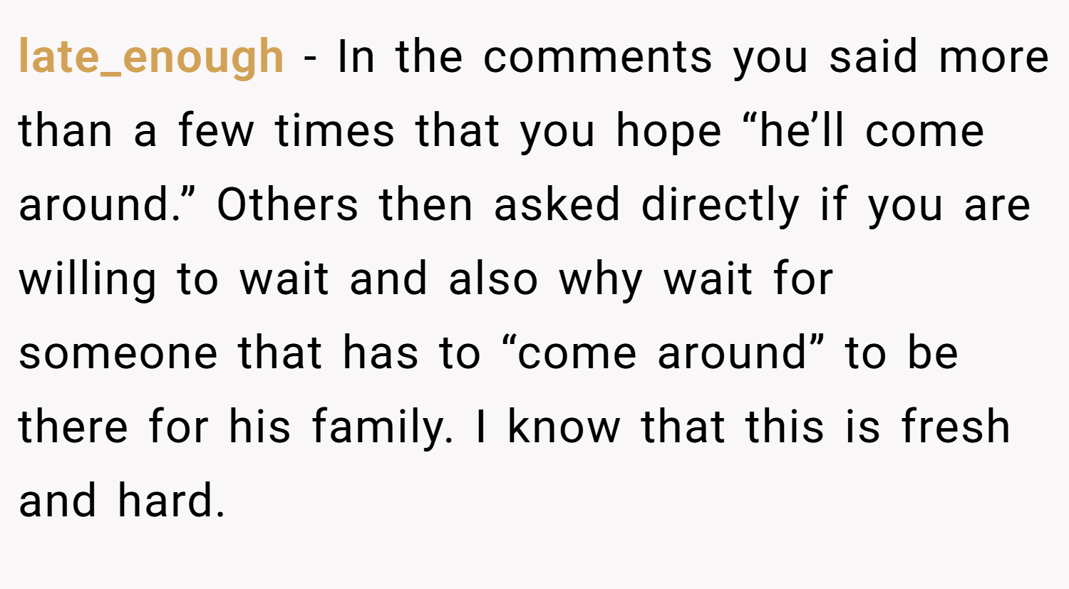 late_enough − In the comments you said more than a few times that you hope “he’ll come around.” Others then asked directly if you are willing to wait and also why wait for someone that has to “come around” to be there for his family. I know that this is fresh and hard.