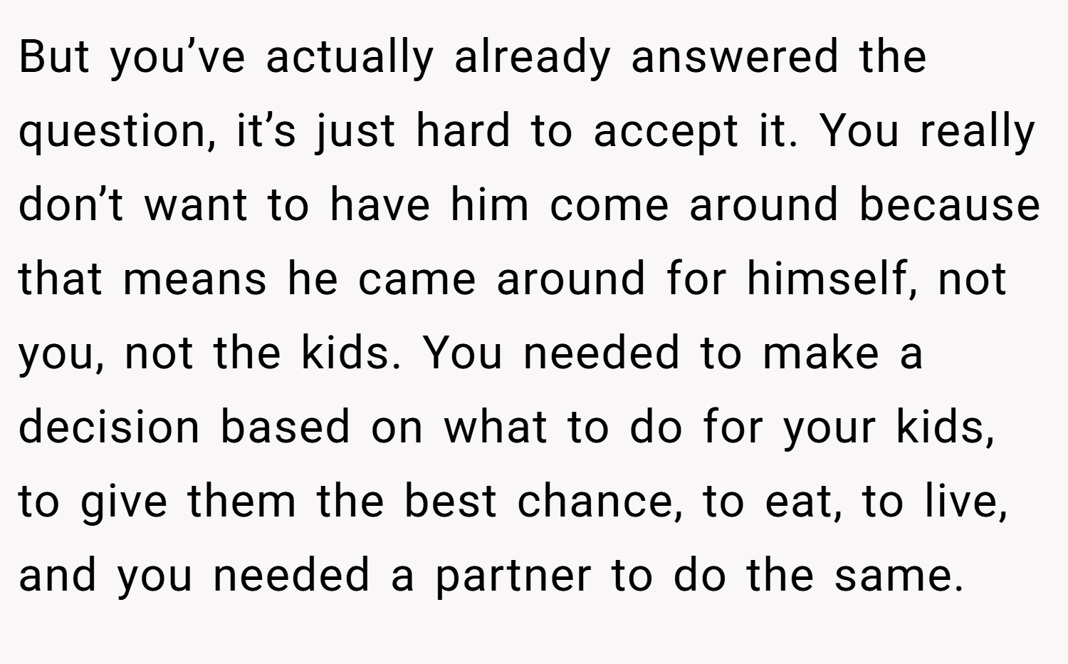 But you’ve actually already answered the question, it’s just hard to accept it. You really don’t want to have him come around because that means he came around for himself, not you, not the kids. You needed to make a decision based on what to do for your kids, to give them the best chance, to eat, to live, and you needed a partner to do the same.