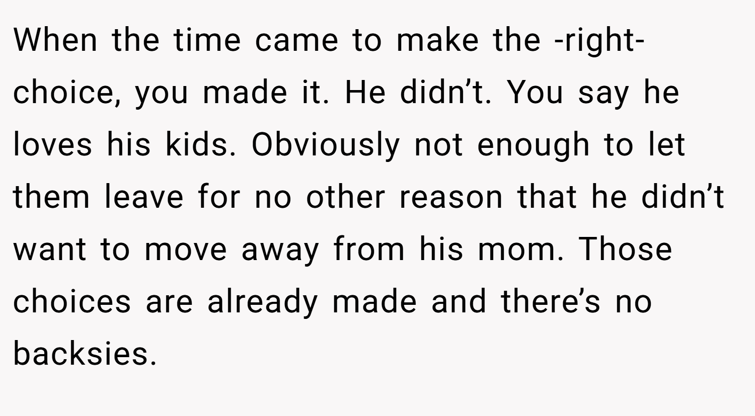 When the time came to make the -right- choice, you made it. He didn’t. You say he loves his kids. Obviously not enough to let them leave for no other reason that he didn’t want to move away from his mom. Those choices are already made and there’s no backsies.