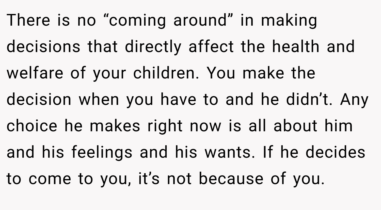 There is no “coming around” in making decisions that directly affect the health and welfare of your children. You make the decision when you have to and he didn’t. Any choice he makes right now is all about him and his feelings and his wants. If he decides to come to you, it’s not because of you.