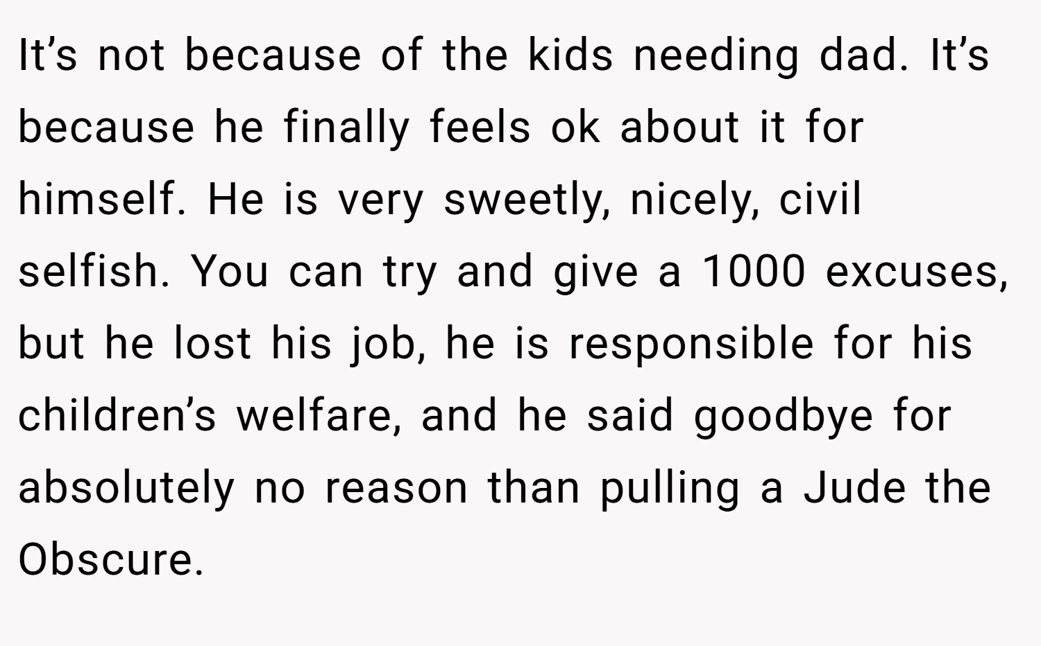 It’s not because of the kids needing dad. It’s because he finally feels ok about it for himself. He is very sweetly, nicely, civil selfish. You can try and give a 1000 excuses, but he lost his job, he is responsible for his children’s welfare, and he said goodbye for absolutely no reason than pulling a Jude the Obscure.