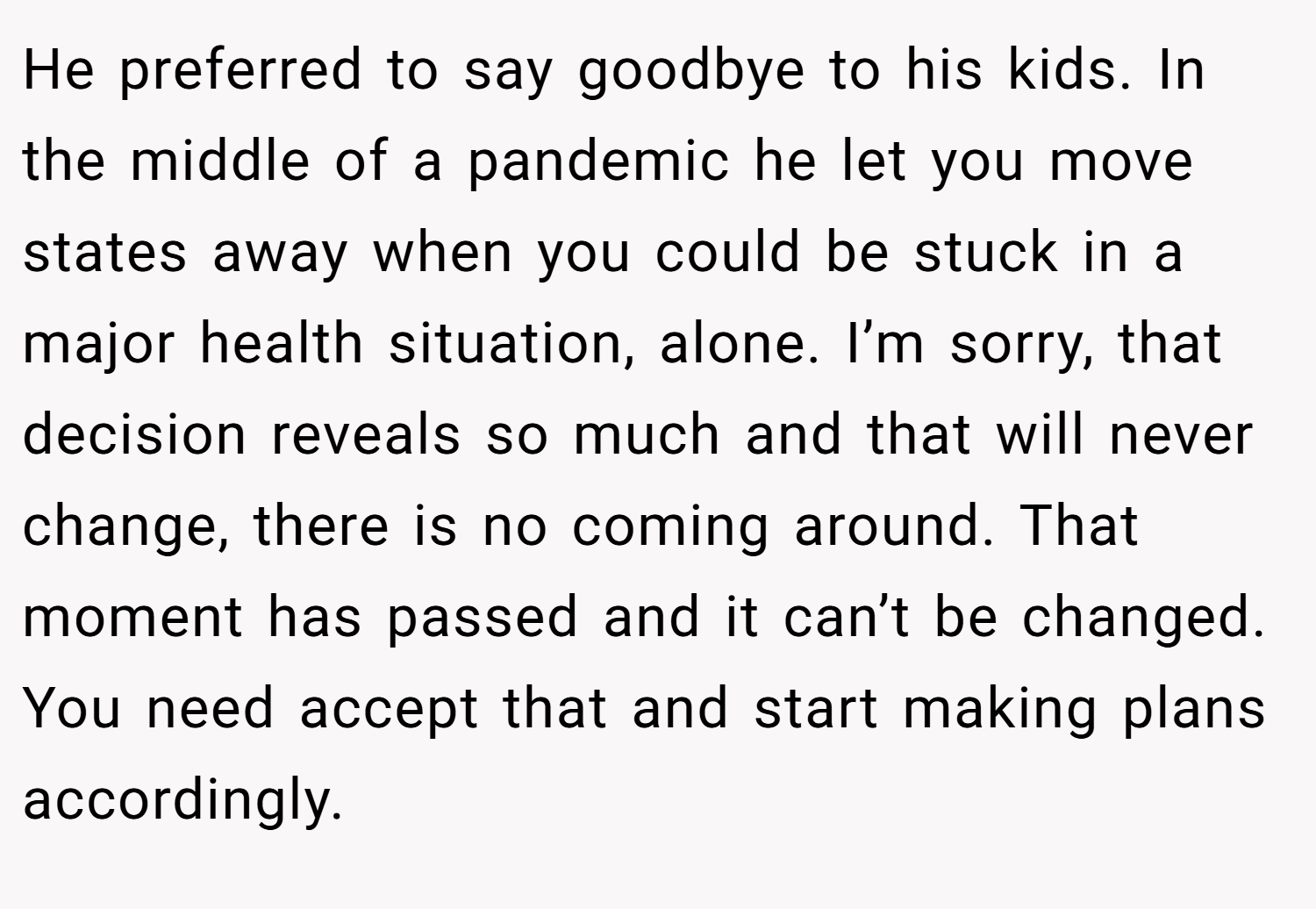 He preferred to say goodbye to his kids. In the middle of a pandemic he let you move states away when you could be stuck in a major health situation, alone. I’m sorry, that decision reveals so much and that will never change, there is no coming around. That moment has passed and it can’t be changed. You need accept that and start making plans accordingly.