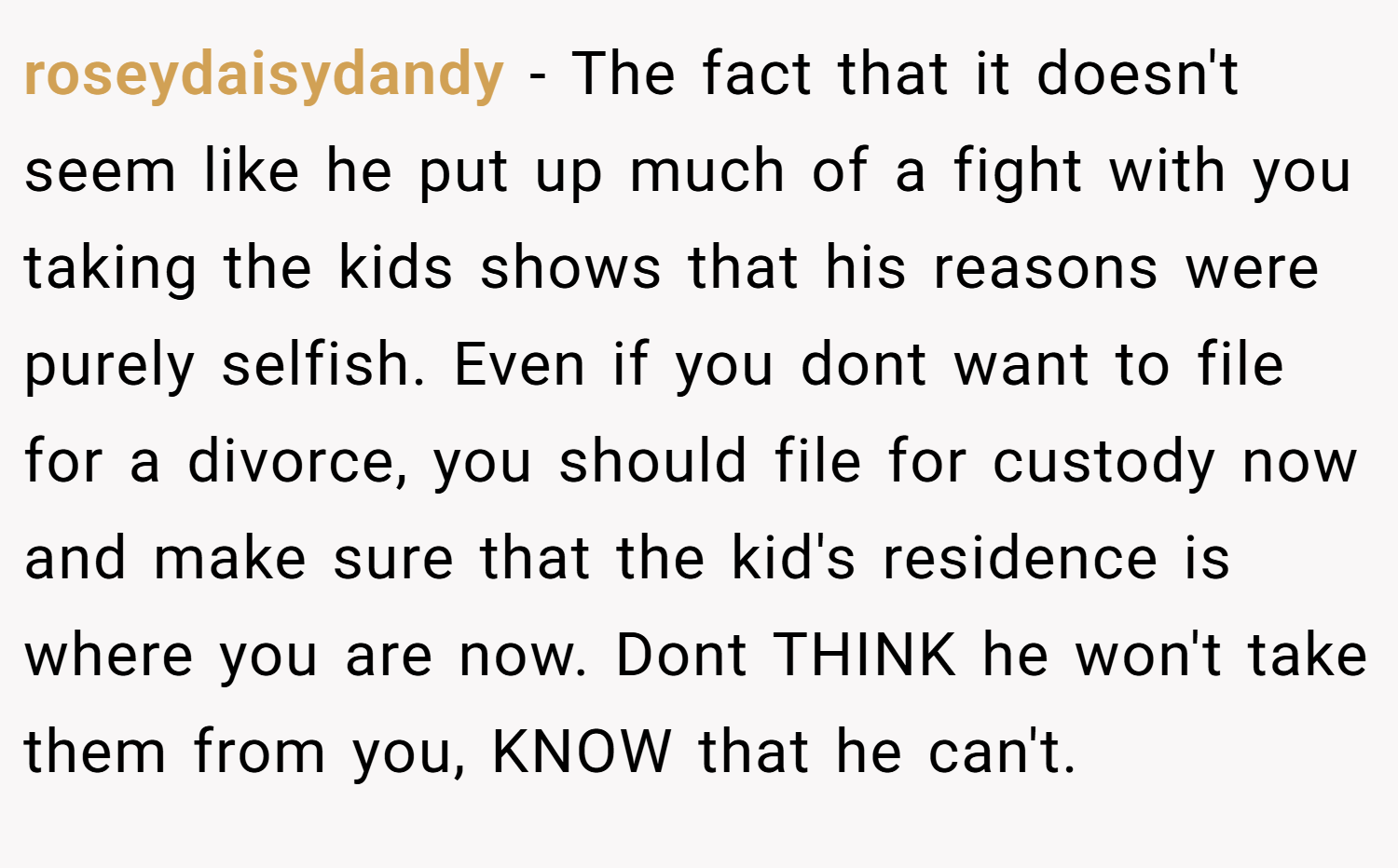 roseydaisydandy − The fact that it doesn't seem like he put up much of a fight with you taking the kids shows that his reasons were purely selfish. Even if you dont want to file for a divorce, you should file for custody now and make sure that the kid's residence is where you are now. Dont THINK he won't take them from you, KNOW that he can't.
