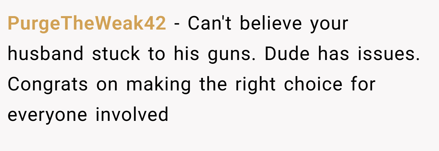 PurgeTheWeak42 − Can't believe your husband stuck to his guns. Dude has issues. Congrats on making the right choice for everyone involved