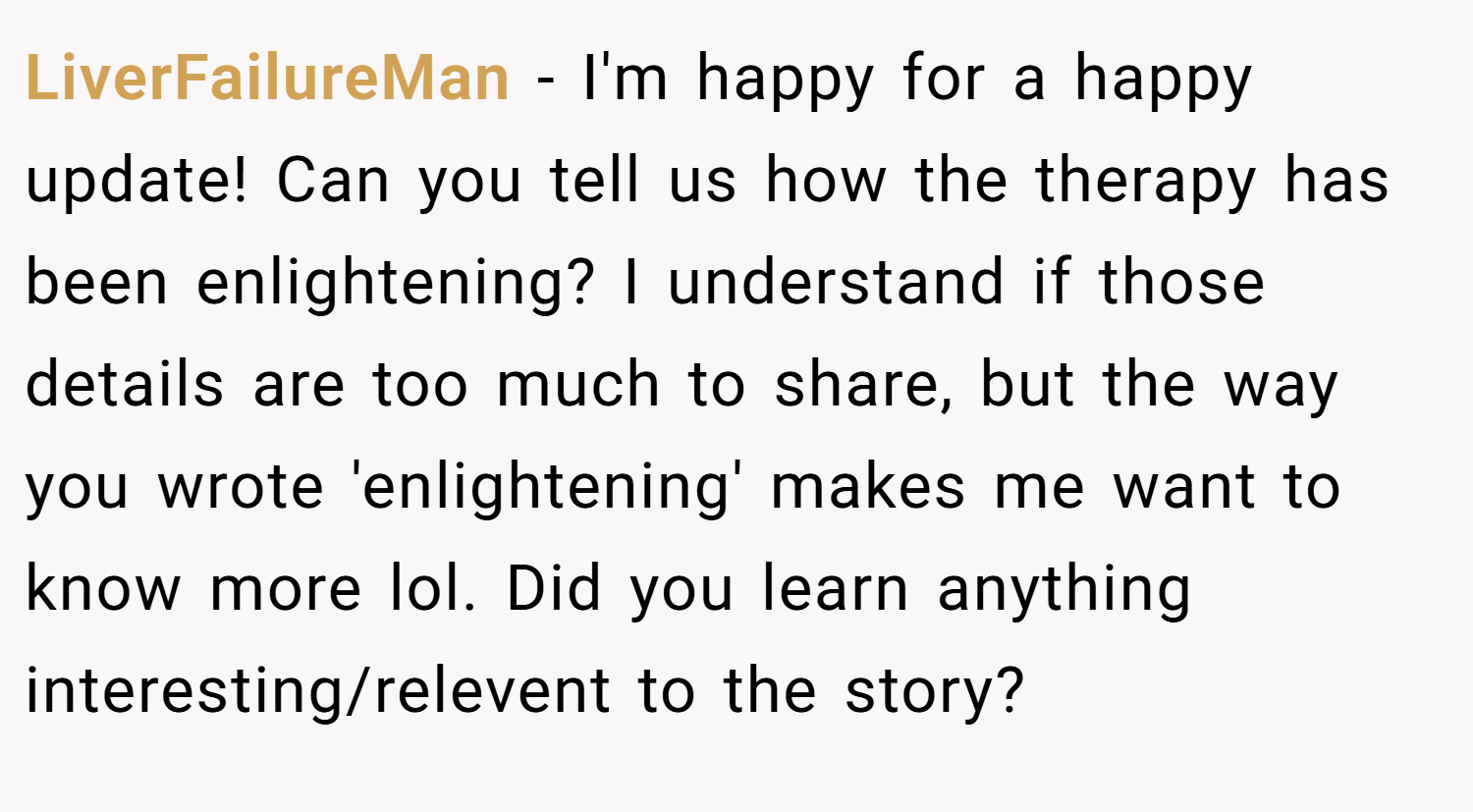 LiverFailureMan − I'm happy for a happy update! Can you tell us how the therapy has been enlightening? I understand if those details are too much to share, but the way you wrote 'enlightening' makes me want to know more lol. Did you learn anything interesting/relevent to the story?