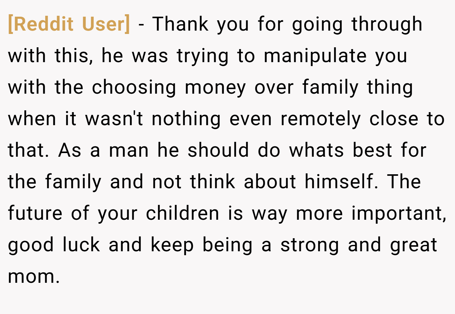 [Reddit User] − Thank you for going through with this, he was trying to manipulate you with the choosing money over family thing when it wasn't nothing even remotely close to that. As a man he should do whats best for the family and not think about himself. The future of your children is way more important, good luck and keep being a strong and great mom.