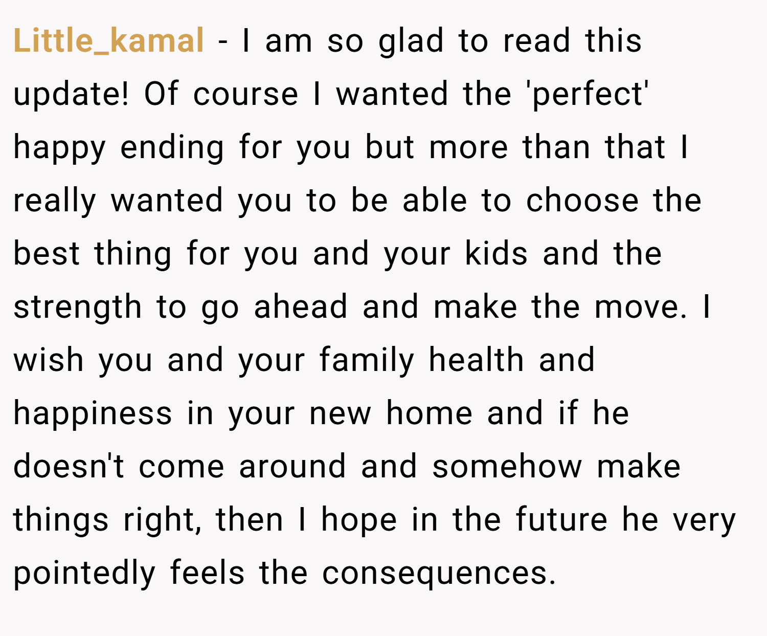 Little_kamal − I am so glad to read this update! Of course I wanted the 'perfect' happy ending for you but more than that I really wanted you to be able to choose the best thing for you and your kids and the strength to go ahead and make the move. I wish you and your family health and happiness in your new home and if he doesn't come around and somehow make things right, then I hope in the future he very pointedly feels the consequences.