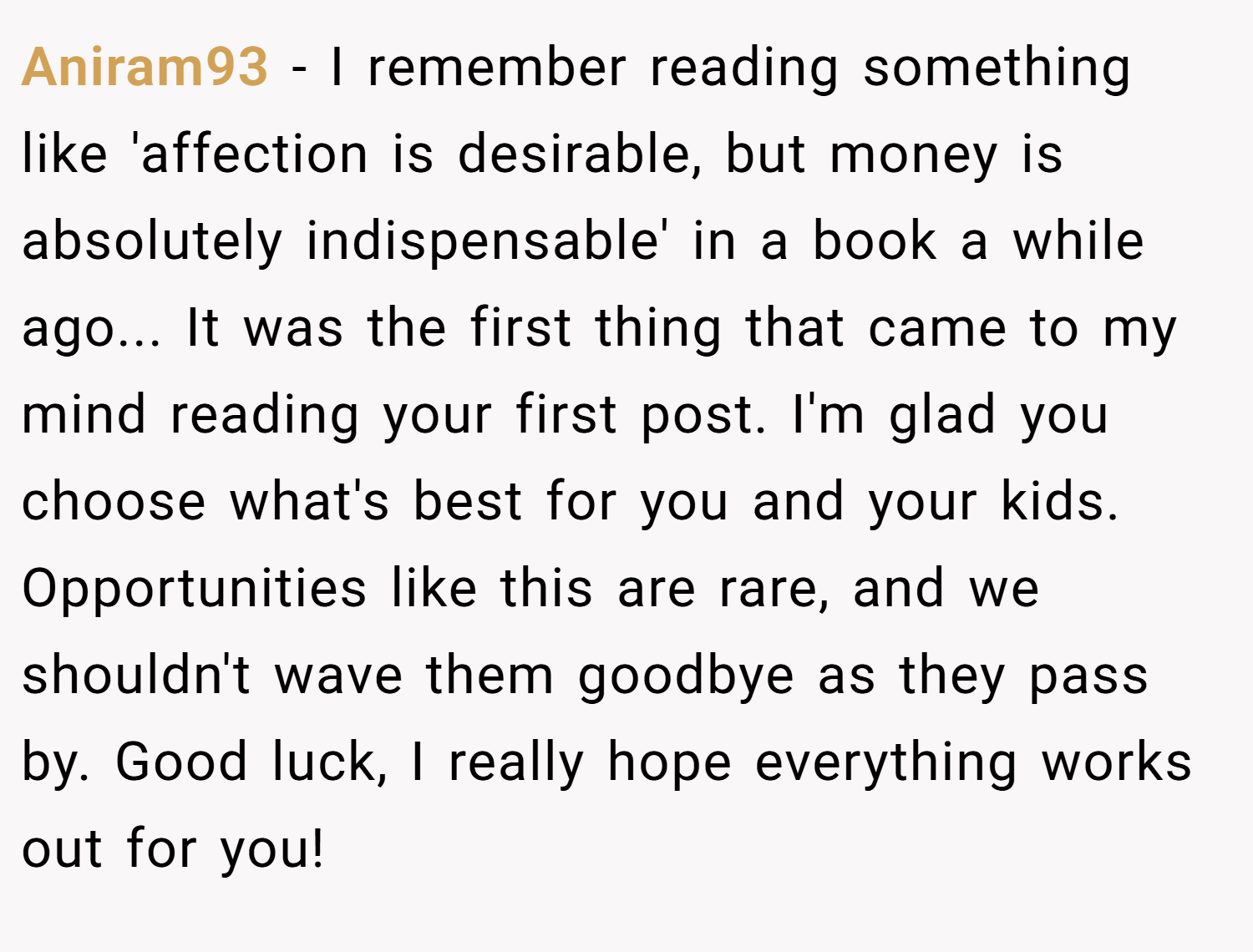 Aniram93 − I remember reading something like 'affection is desirable, but money is absolutely indispensable' in a book a while ago... It was the first thing that came to my mind reading your first post. I'm glad you choose what's best for you and your kids. Opportunities like this are rare, and we shouldn't wave them goodbye as they pass by. Good luck, I really hope everything works out for you!