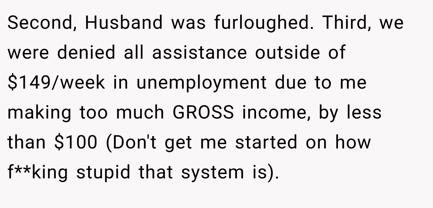 Second, Husband was furloughed. Third, we were denied all assistance outside of $149/week in unemployment due to me making too much GROSS income, by less than $100 (Don't get me started on how f**king stupid that system is).