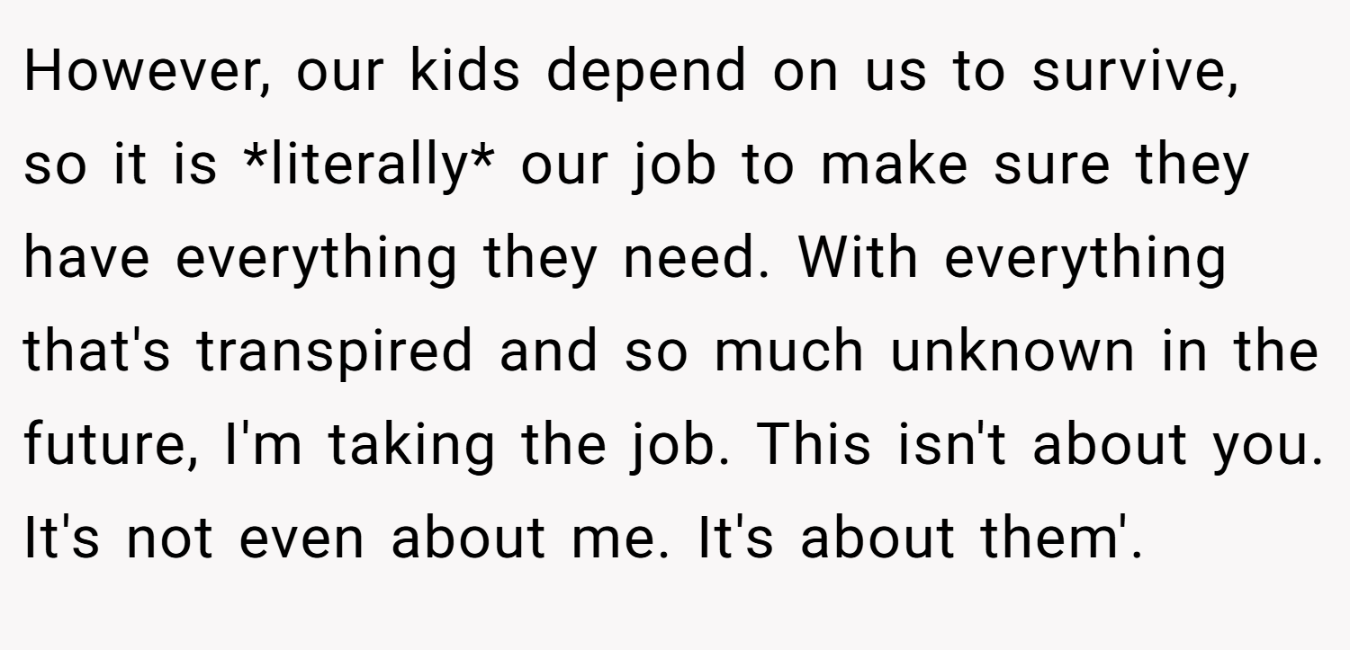 However, our kids depend on us to survive, so it is *literally* our job to make sure they have everything they need. With everything that's transpired and so much unknown in the future, I'm taking the job. This isn't about you. It's not even about me. It's about them'.