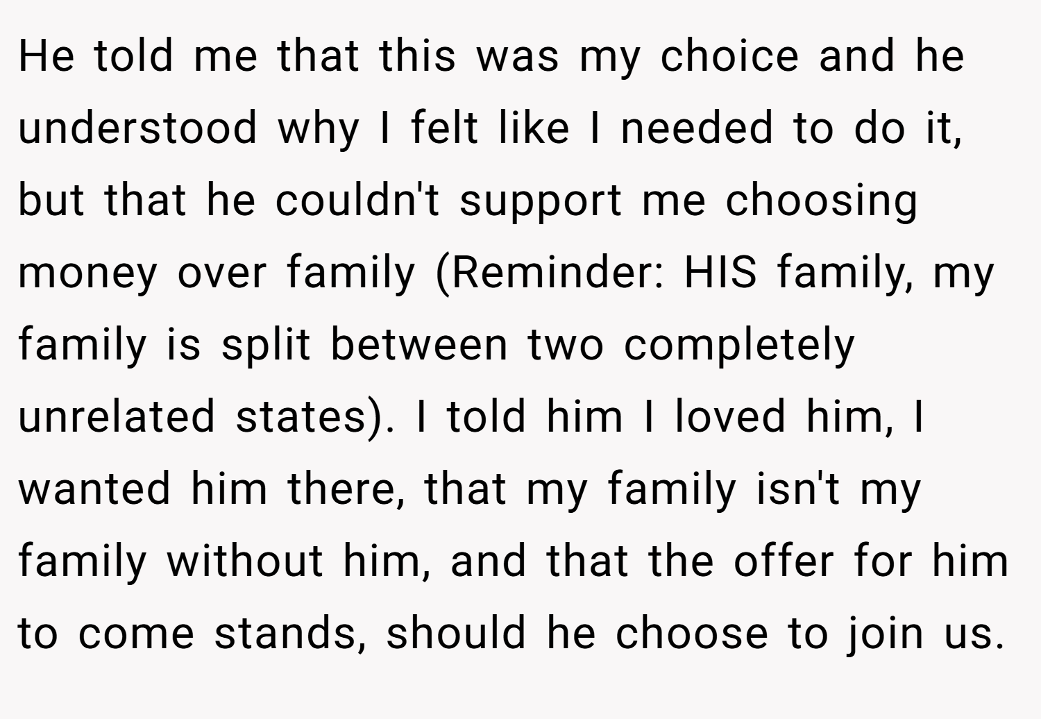 He told me that this was my choice and he understood why I felt like I needed to do it, but that he couldn't support me choosing money over family (Reminder: HIS family, my family is split between two completely unrelated states). I told him I loved him, I wanted him there, that my family isn't my family without him, and that the offer for him to come stands, should he choose to join us.