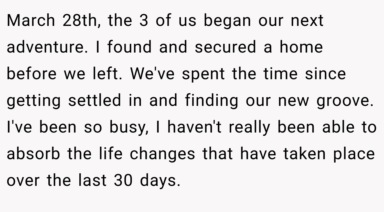 March 28th, the 3 of us began our next adventure. I found and secured a home before we left. We've spent the time since getting settled in and finding our new groove. I've been so busy, I haven't really been able to absorb the life changes that have taken place over the last 30 days.