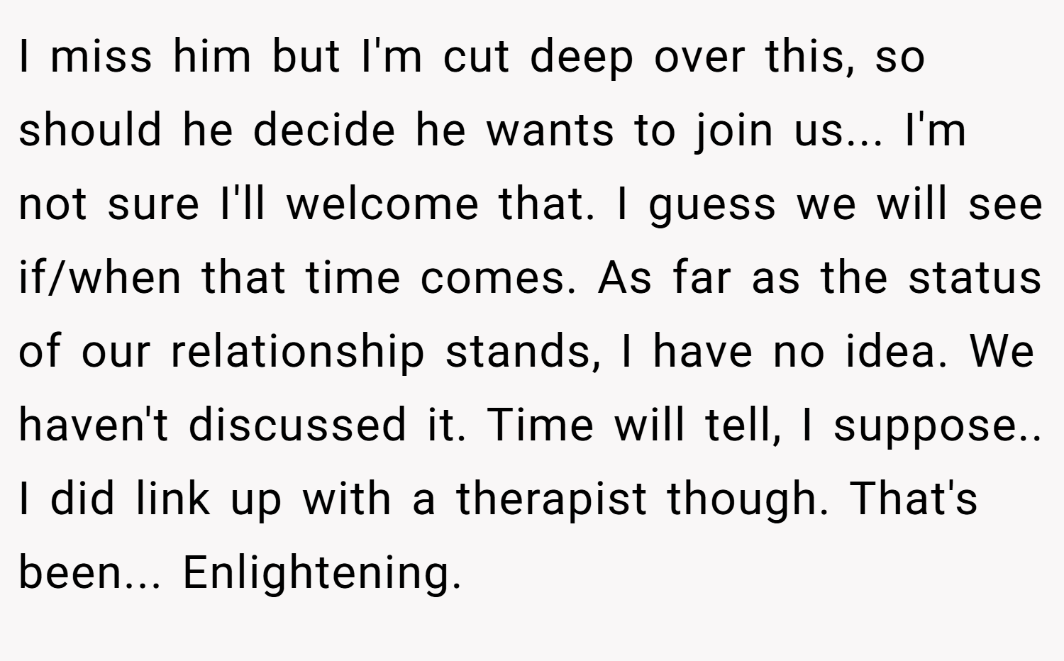 I miss him but I'm cut deep over this, so should he decide he wants to join us... I'm not sure I'll welcome that. I guess we will see if/when that time comes. As far as the status of our relationship stands, I have no idea. We haven't discussed it. Time will tell, I suppose.. I did link up with a therapist though. That's been... Enlightening.