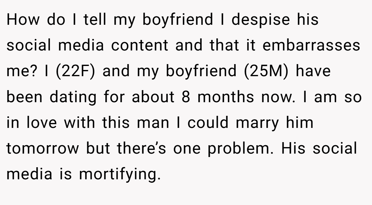 How do I tell my boyfriend I despise his social media content and that it embarrasses me? I (22F) and my boyfriend (25M) have been dating for about 8 months now. I am so in love with this man I could marry him tomorrow but there’s one problem. His social media is mortifying.