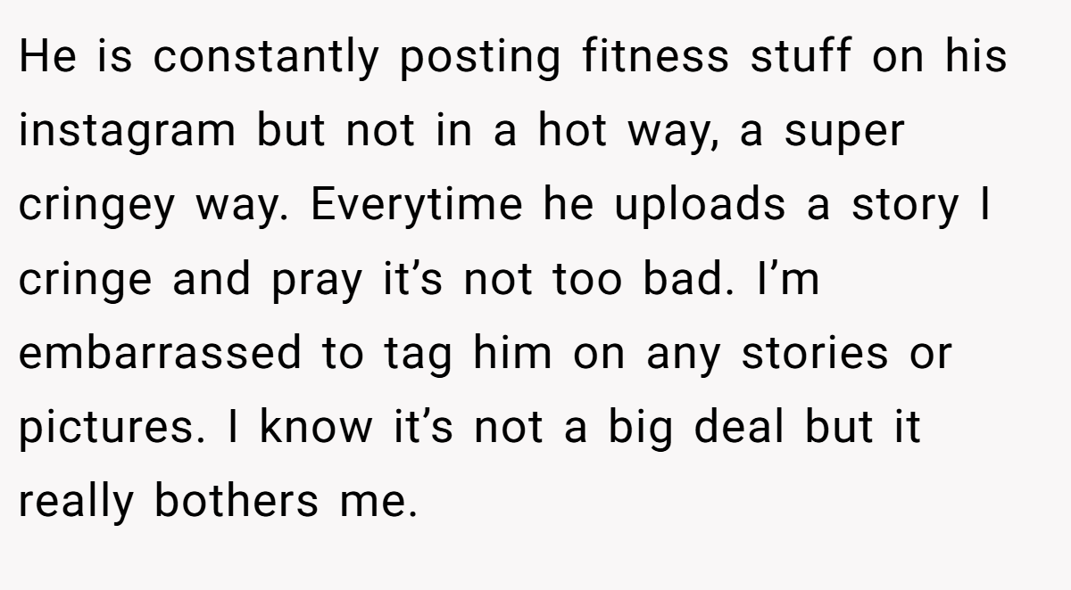He is constantly posting fitness stuff on his instagram but not in a hot way, a super cringey way. Everytime he uploads a story I cringe and pray it’s not too bad. I’m embarrassed to tag him on any stories or pictures. I know it’s not a big deal but it really bothers me.