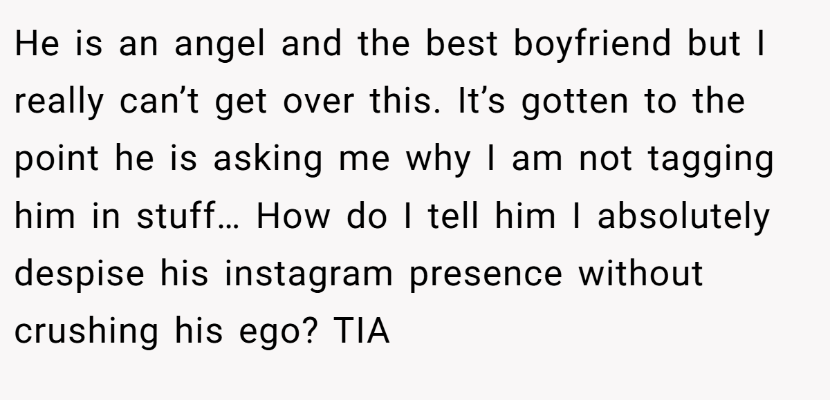 He is an angel and the best boyfriend but I really can’t get over this. It’s gotten to the point he is asking me why I am not tagging him in stuff… How do I tell him I absolutely despise his instagram presence without crushing his ego? TIA