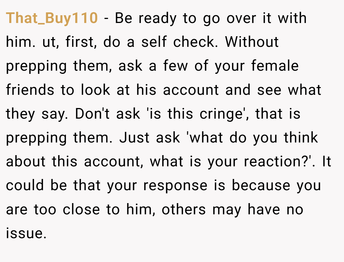 That_Buy110 − Be ready to go over it with him. ut, first, do a self check. Without prepping them, ask a few of your female friends to look at his account and see what they say. Don't ask 'is this cringe', that is prepping them. Just ask 'what do you think about this account, what is your reaction?'. It could be that your response is because you are too close to him, others may have no issue.