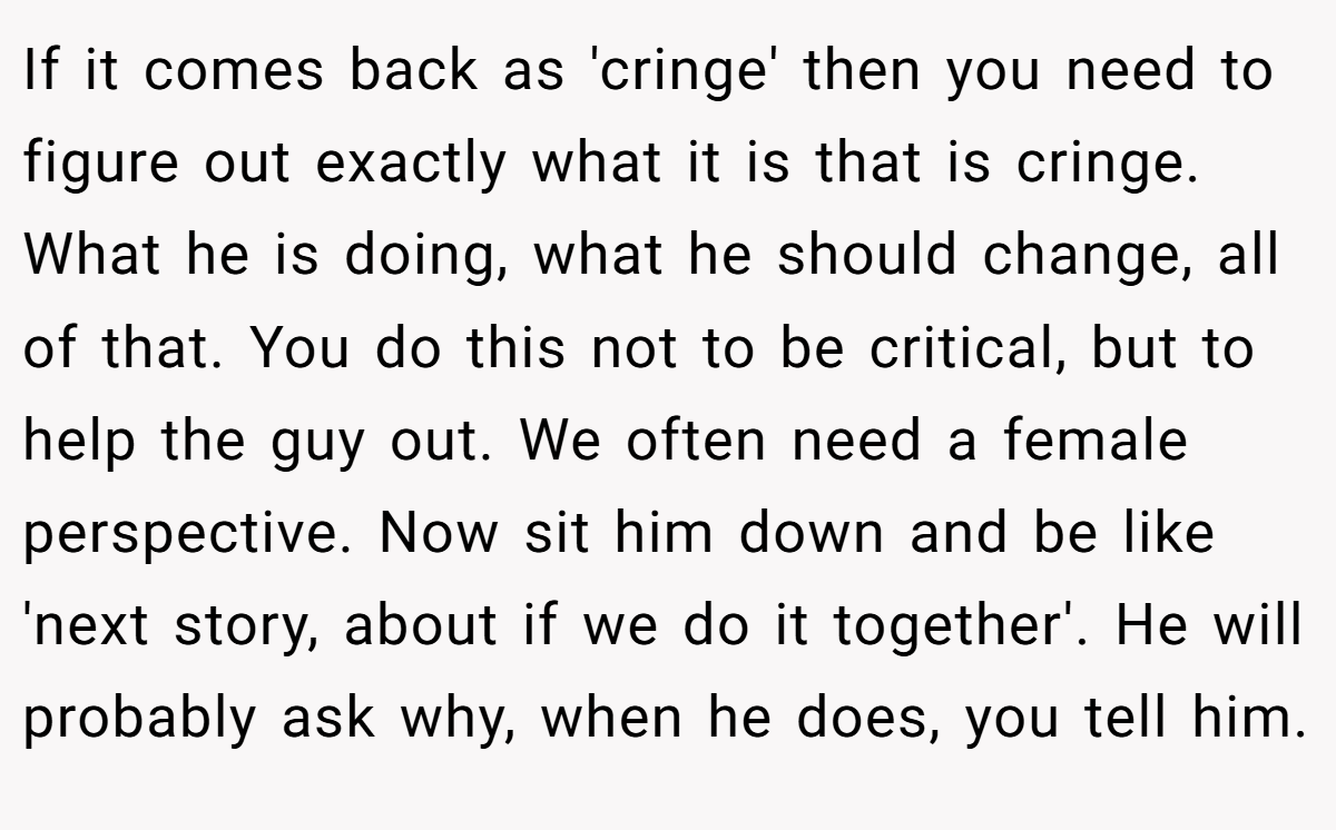 If it comes back as 'cringe' then you need to figure out exactly what it is that is cringe. What he is doing, what he should change, all of that. You do this not to be critical, but to help the guy out. We often need a female perspective. Now sit him down and be like 'next story, about if we do it together'. He will probably ask why, when he does, you tell him.