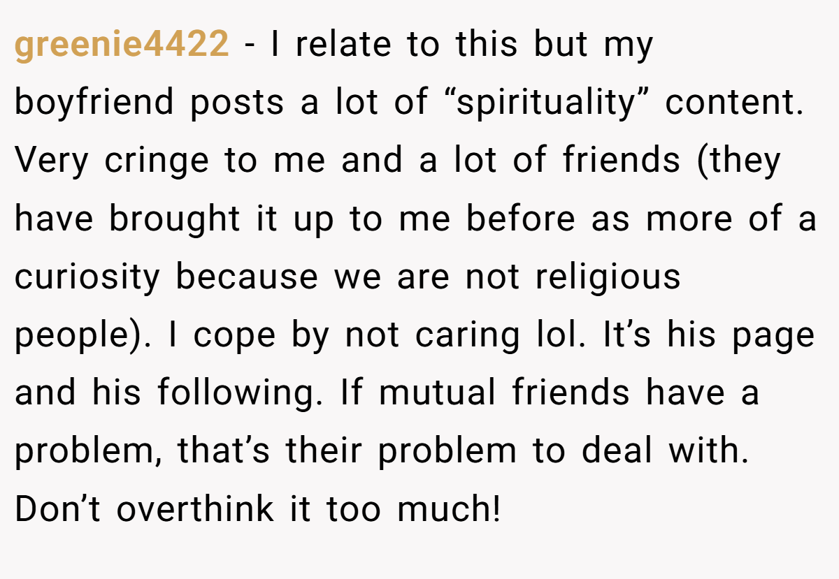 greenie4422 − I relate to this but my boyfriend posts a lot of “spirituality” content. Very cringe to me and a lot of friends (they have brought it up to me before as more of a curiosity because we are not religious people). I cope by not caring lol. It’s his page and his following. If mutual friends have a problem, that’s their problem to deal with. Don’t overthink it too much!