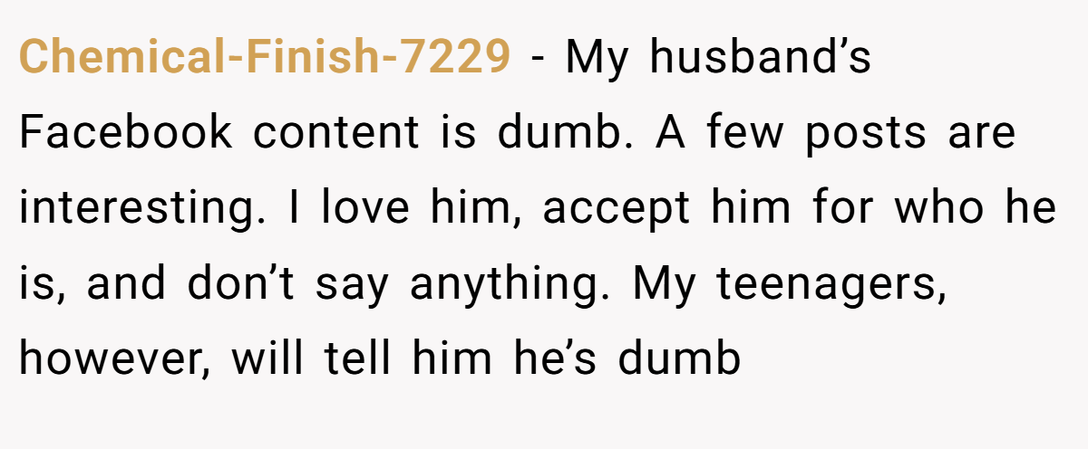 Chemical-Finish-7229 − My husband’s Facebook content is dumb. A few posts are interesting. I love him, accept him for who he is, and don’t say anything. My teenagers, however, will tell him he’s dumb