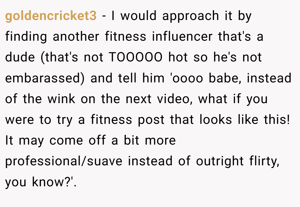 goldencricket3 − I would approach it by finding another fitness influencer that's a dude (that's not TOOOOO hot so he's not embarassed) and tell him 'oooo babe, instead of the wink on the next video, what if you were to try a fitness post that looks like this! It may come off a bit more professional/suave instead of outright flirty, you know?'.