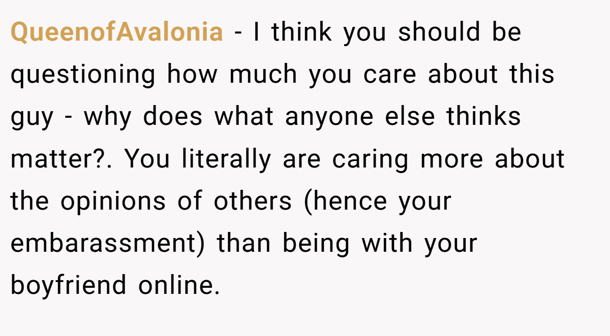 QueenofAvalonia − I think you should be questioning how much you care about this guy - why does what anyone else thinks matter?. You literally are caring more about the opinions of others (hence your embarassment) than being with your boyfriend online.
