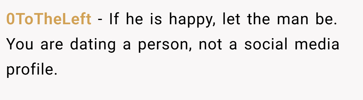 0ToTheLeft − If he is happy, let the man be. You are dating a person, not a social media profile.