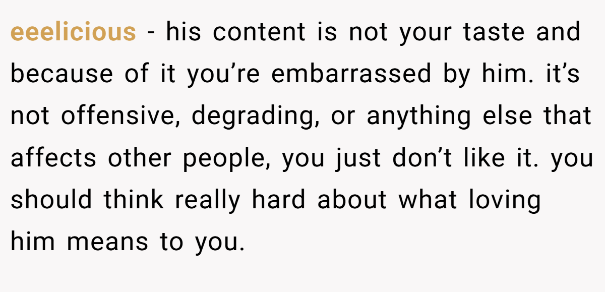 eeelicious − his content is not your taste and because of it you’re embarrassed by him. it’s not offensive, degrading, or anything else that affects other people, you just don’t like it. you should think really hard about what loving him means to you.