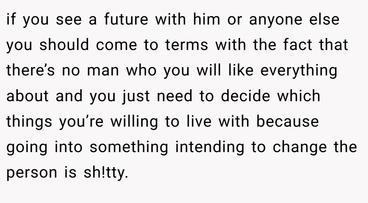 if you see a future with him or anyone else you should come to terms with the fact that there’s no man who you will like everything about and you just need to decide which things you’re willing to live with because going into something intending to change the person is sh!tty.