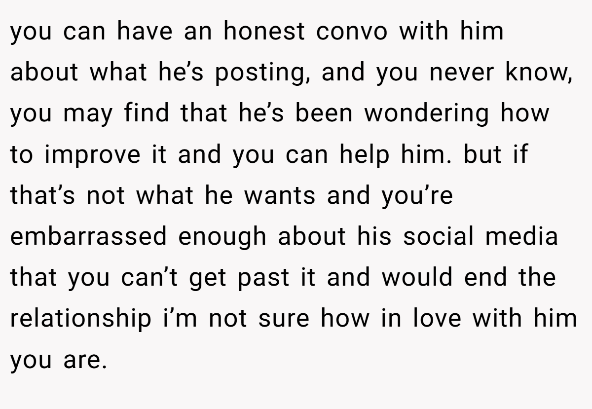 you can have an honest convo with him about what he’s posting, and you never know, you may find that he’s been wondering how to improve it and you can help him. but if that’s not what he wants and you’re embarrassed enough about his social media that you can’t get past it and would end the relationship i’m not sure how in love with him you are.