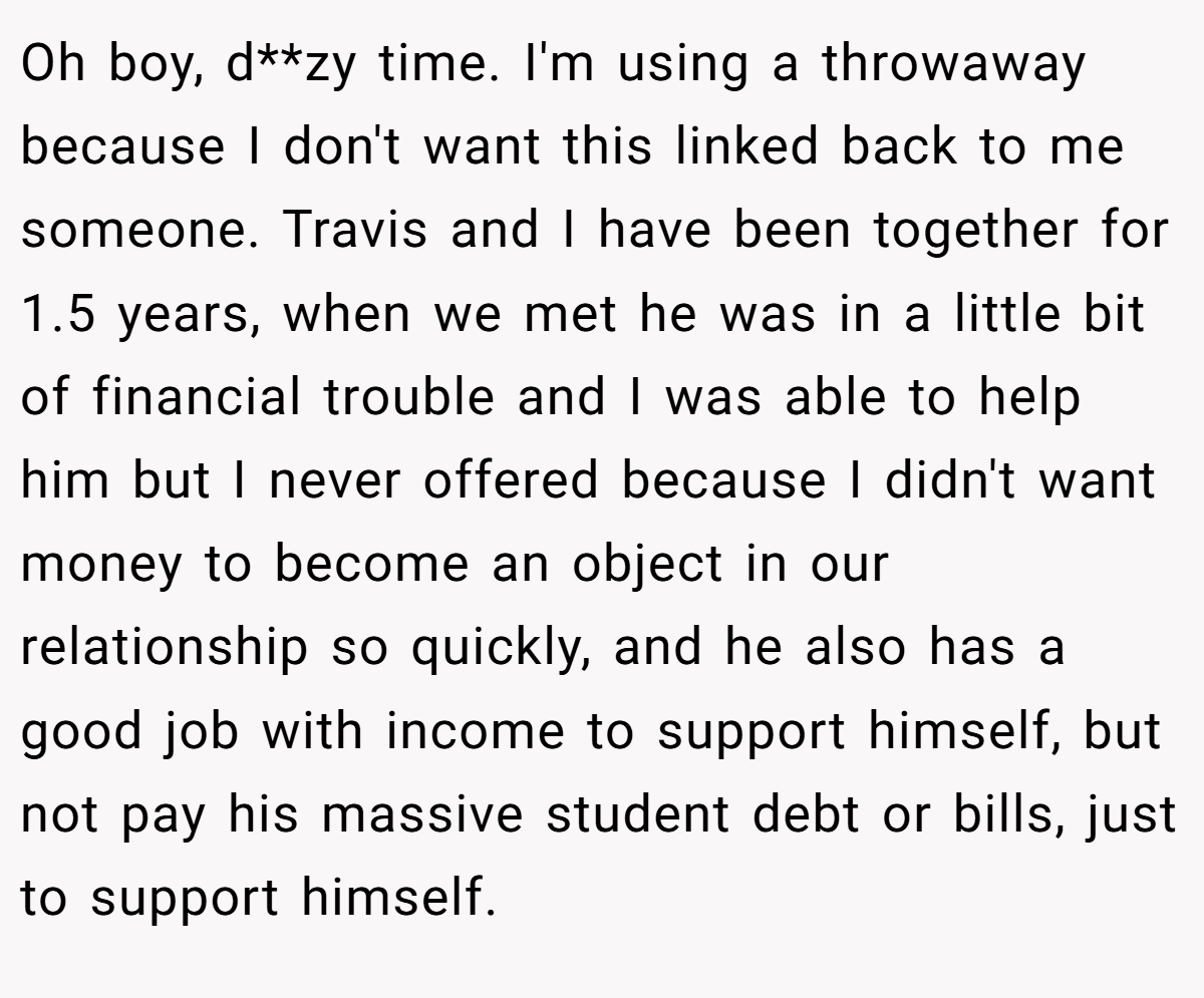 Oh boy, d**zy time. I'm using a throwaway because I don't want this linked back to me someone. Travis and I have been together for 1.5 years, when we met he was in a little bit of financial trouble and I was able to help him but I never offered because I didn't want money to become an object in our relationship so quickly, and he also has a good job with income to support himself, but not pay his massive student debt or bills, just to support himself.