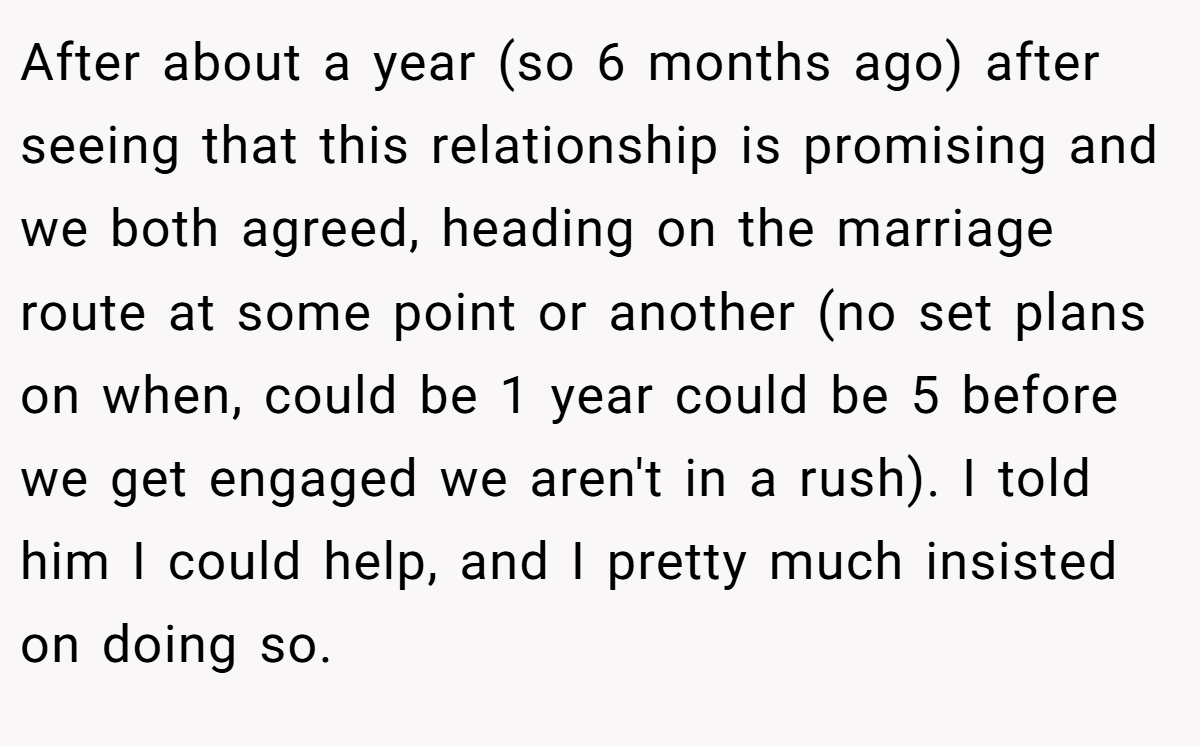 After about a year (so 6 months ago) after seeing that this relationship is promising and we both agreed, heading on the marriage route at some point or another (no set plans on when, could be 1 year could be 5 before we get engaged we aren't in a rush). I told him I could help, and I pretty much insisted on doing so.