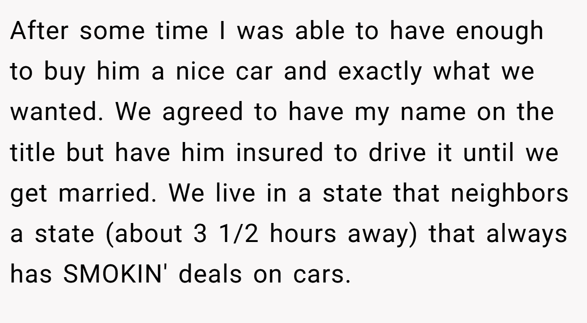 After some time I was able to have enough to buy him a nice car and exactly what we wanted. We agreed to have my name on the title but have him insured to drive it until we get married. We live in a state that neighbors a state (about 3 1/2 hours away) that always has SMOKIN' deals on cars.