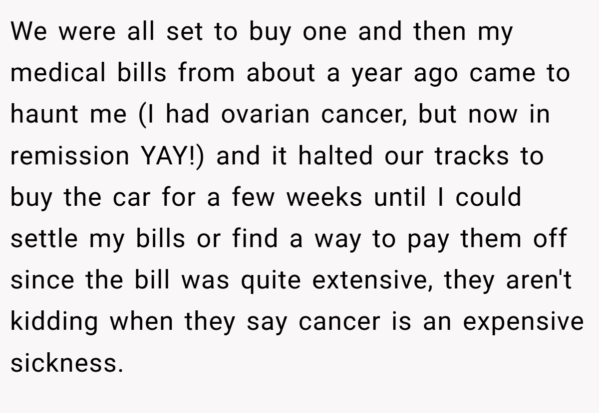 We were all set to buy one and then my medical bills from about a year ago came to haunt me (I had ovarian cancer, but now in remission YAY!) and it halted our tracks to buy the car for a few weeks until I could settle my bills or find a way to pay them off since the bill was quite extensive, they aren't kidding when they say cancer is an expensive sickness.