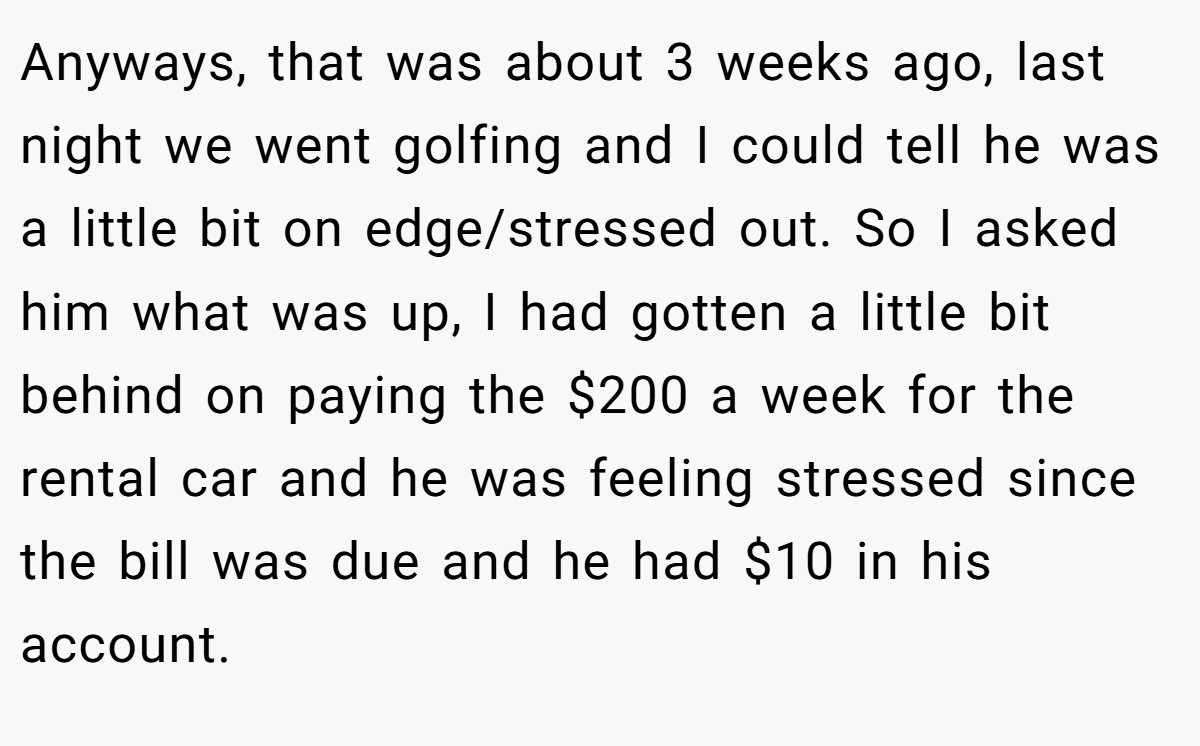 Anyways, that was about 3 weeks ago, last night we went golfing and I could tell he was a little bit on edge/stressed out. So I asked him what was up, I had gotten a little bit behind on paying the $200 a week for the rental car and he was feeling stressed since the bill was due and he had $10 in his account.